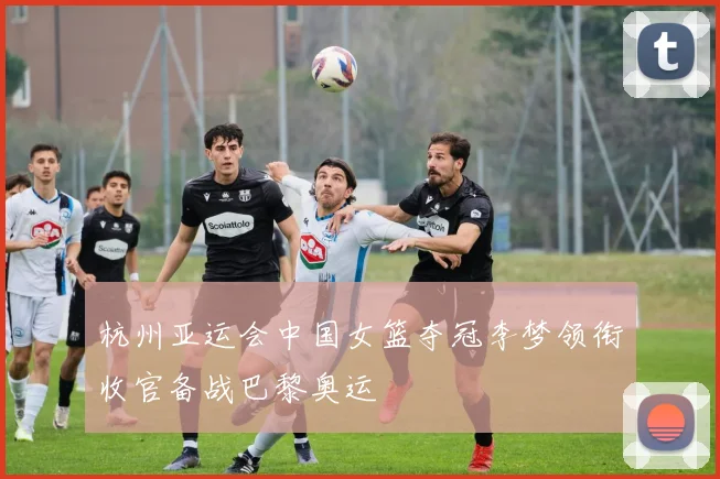 杭州亚运会中国女篮夺冠李梦领衔收官备战巴黎奥运