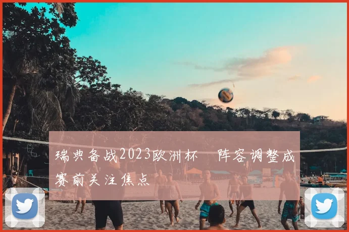 瑞典备战2023欧洲杯 阵容调整成赛前关注焦点