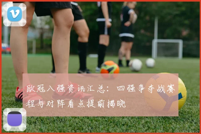 欧冠八强资讯汇总:四强争夺战赛程与对阵看点提前揭晓