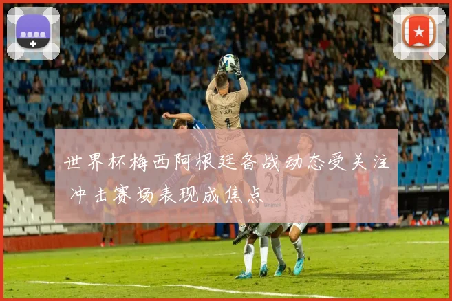 世界杯梅西阿根廷备战动态受关注 冲击赛场表现成焦点