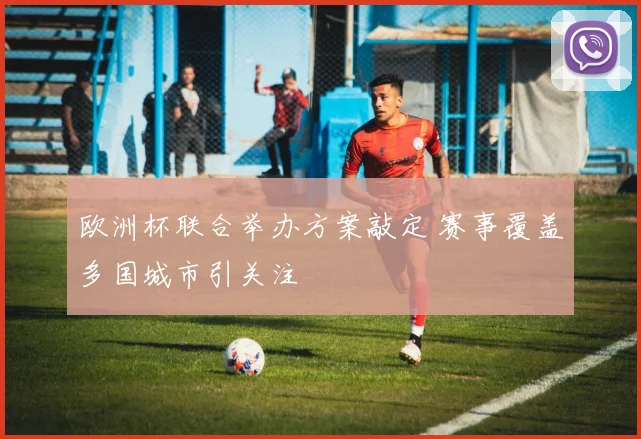 欧洲杯联合举办方案敲定 赛事覆盖多国城市引关注