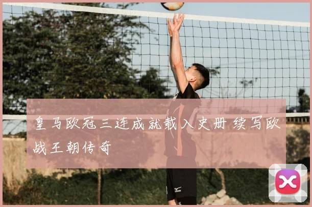 皇马欧冠三连成就载入史册 续写欧战王朝传奇