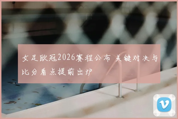 女足欧冠2026赛程公布 关键对决与比分看点提前出炉