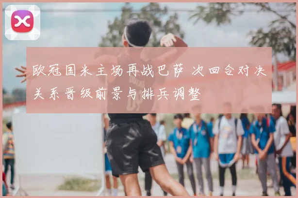 欧冠国米主场再战巴萨 次回合对决关系晋级前景与排兵调整