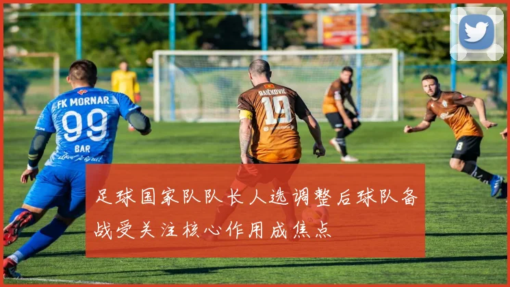 足球国家队队长人选调整后球队备战受关注核心作用成焦点