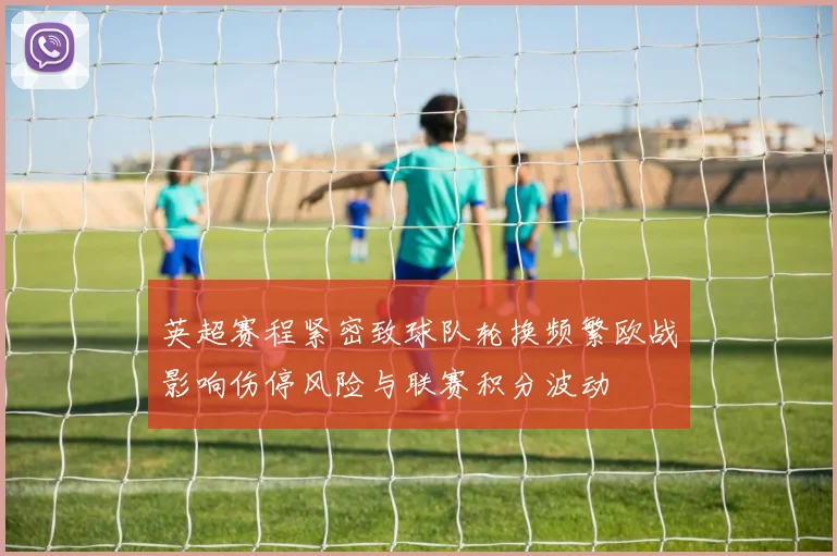 英超赛程紧密致球队轮换频繁欧战影响伤停风险与联赛积分波动