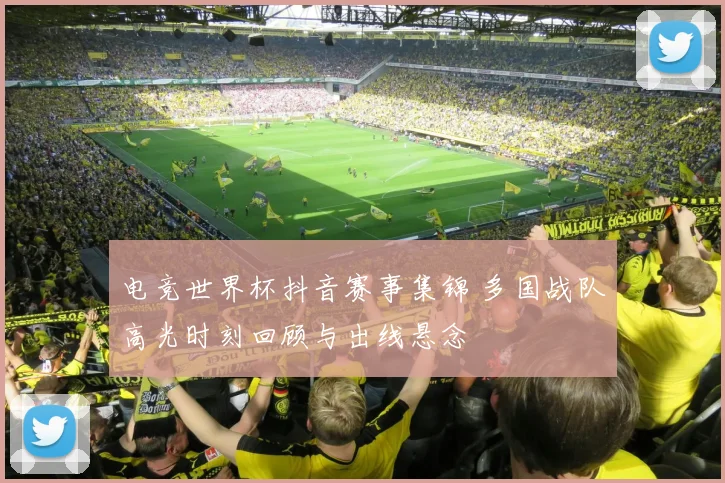 电竞世界杯抖音赛事集锦 多国战队高光时刻回顾与出线悬念