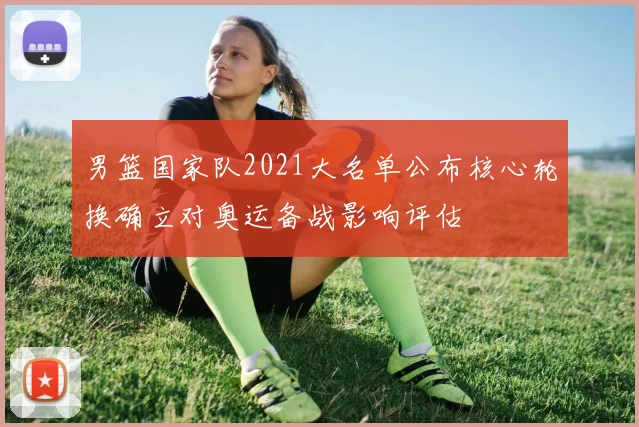 男篮国家队2021大名单公布核心轮换确立对奥运备战影响评估