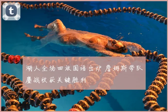 湖人全场回放国语出炉 詹姆斯带队鏖战收获关键胜利