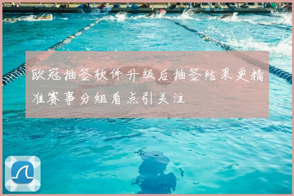 欧冠抽签软件升级后抽签结果更精准赛事分组看点引关注