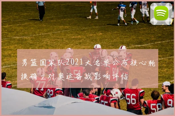 男篮国家队2021大名单公布核心轮换确立对奥运备战影响评估