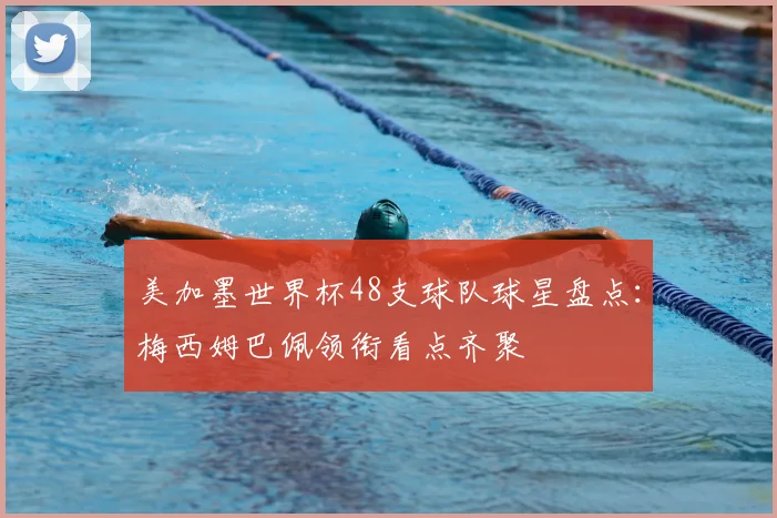 美加墨世界杯48支球队球星盘点：梅西姆巴佩领衔看点齐聚