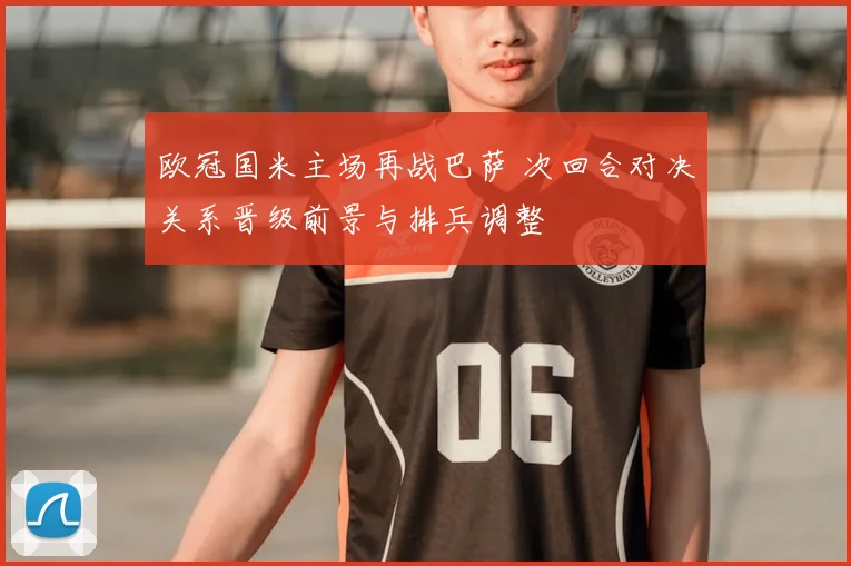 欧冠国米主场再战巴萨 次回合对决关系晋级前景与排兵调整