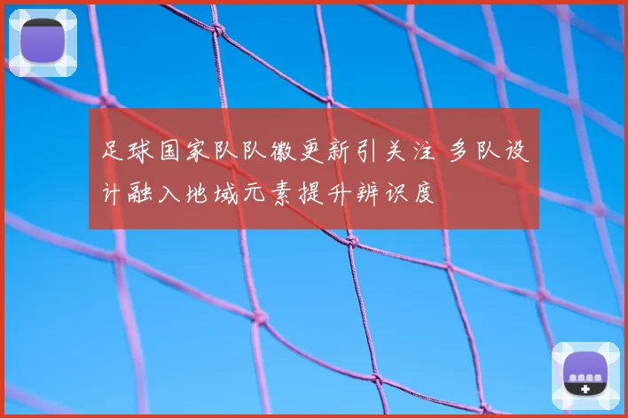 足球国家队队徽更新引关注 多队设计融入地域元素提升辨识度